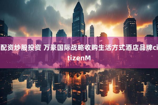 配资炒股投资 万豪国际战略收购生活方式酒店品牌citizenM
