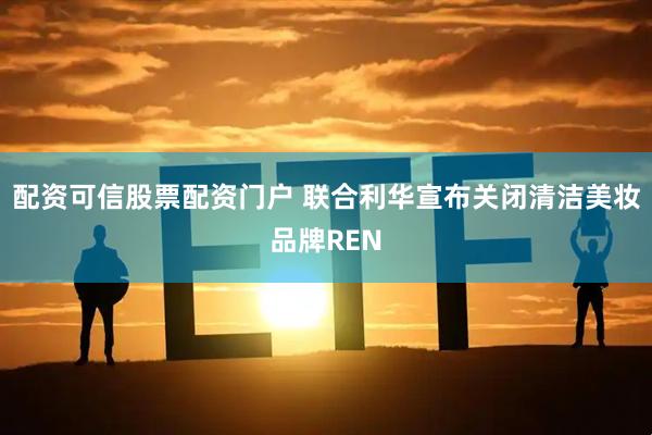 配资可信股票配资门户 联合利华宣布关闭清洁美妆品牌REN