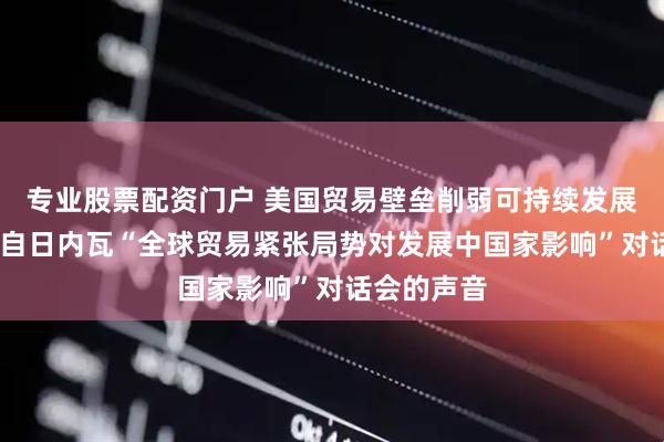 专业股票配资门户 美国贸易壁垒削弱可持续发展议程——来自日内瓦“全球贸易紧张局势对发展中国家影响”对话会的声音