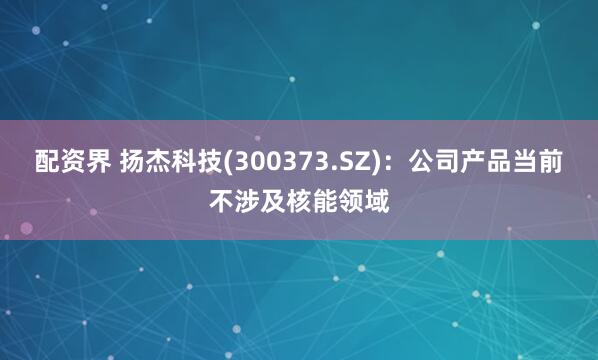 配资界 扬杰科技(300373.SZ)：公司产品当前不涉及核能领域