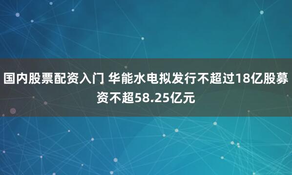 国内股票配资入门 华能水电拟发行不超过18亿股募资不超58.25亿元