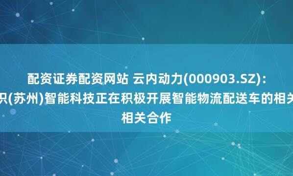 配资证券配资网站 云内动力(000903.SZ)：与九识(苏州)智能科技正在积极开展智能物流配送车的相关合作