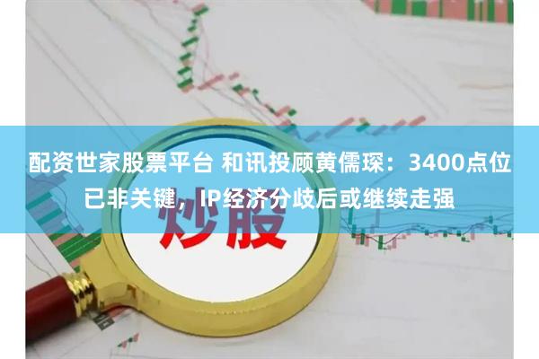 配资世家股票平台 和讯投顾黄儒琛：3400点位已非关键，IP经济分歧后或继续走强