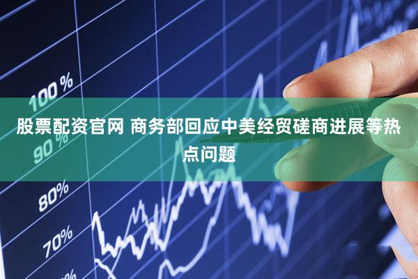 股票配资官网 商务部回应中美经贸磋商进展等热点问题